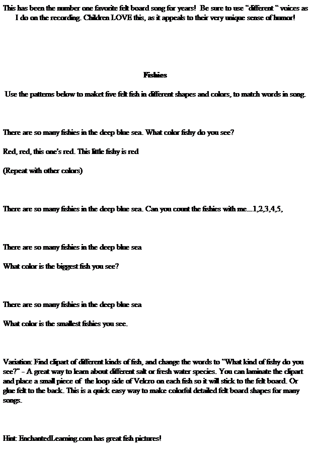 Text Box: This has been the number one favorite felt board song for years!&nbsp; Be sure to use �different � voices as I do on the recording. Children LOVE this, as it appeals to their very unique sense of humor!
&nbsp;
&nbsp;
Fishies
Use the patterns below to maket five felt fish in different shapes and colors, to match words in song. 
&nbsp;
There are so many fishies in the deep blue sea. What color fishy do you see?
Red, red, this one's red. This little fishy is red 
(Repeat with other colors)
&nbsp;
There are so many fishies in the deep blue sea. Can you count the fishies with me...1,2,3,4,5,
&nbsp;
There are so many fishies in the deep blue sea
What color is the biggest fish you see?
&nbsp;
There are so many fishies in the deep blue sea
What color is the smallest fishies you see.
&nbsp;
Variation: Find clipart of different kinds of fish, and change the words to �What kind of fishy do you see?� - A great way to learn about different salt or fresh water species. You can laminate the clipart and place a small piece of&nbsp; the loop side of Velcro on each fish so it will stick to the felt board. Or glue felt to the back. This is a quick easy way to make colorful detailed felt board shapes for many songs. 
&nbsp;
Hint: EnchantedLearning.com has great fish pictures!
&nbsp;
&nbsp;
&nbsp;
&nbsp;
Patterns for Felt Fish
