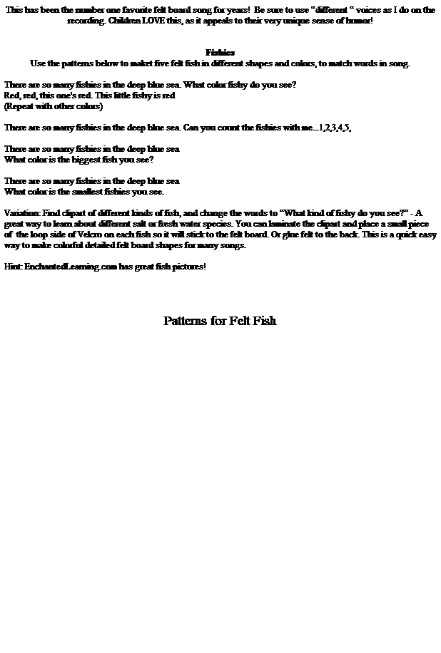 Text Box: This has been the number one favorite felt board song for years!&nbsp; Be sure to use �different � voices as I do on the recording. Children LOVE this, as it appeals to their very unique sense of humor!
&nbsp;
&nbsp;
Fishies
Use the patterns below to maket five felt fish in different shapes and colors, to match words in song. 
&nbsp;
There are so many fishies in the deep blue sea. What color fishy do you see?
Red, red, this one's red. This little fishy is red 
(Repeat with other colors)
&nbsp;
There are so many fishies in the deep blue sea. Can you count the fishies with me...1,2,3,4,5,
&nbsp;
There are so many fishies in the deep blue sea
What color is the biggest fish you see?
&nbsp;
There are so many fishies in the deep blue sea
What color is the smallest fishies you see.
&nbsp;
Variation: Find clipart of different kinds of fish, and change the words to �What kind of fishy do you see?� - A great way to learn about different salt or fresh water species. You can laminate the clipart and place a small piece of&nbsp; the loop side of Velcro on each fish so it will stick to the felt board. Or glue felt to the back. This is a quick easy way to make colorful detailed felt board shapes for many songs. 
&nbsp;
Hint: EnchantedLearning.com has great fish pictures!
&nbsp;
&nbsp;
&nbsp;
&nbsp;
Patterns for Felt Fish
